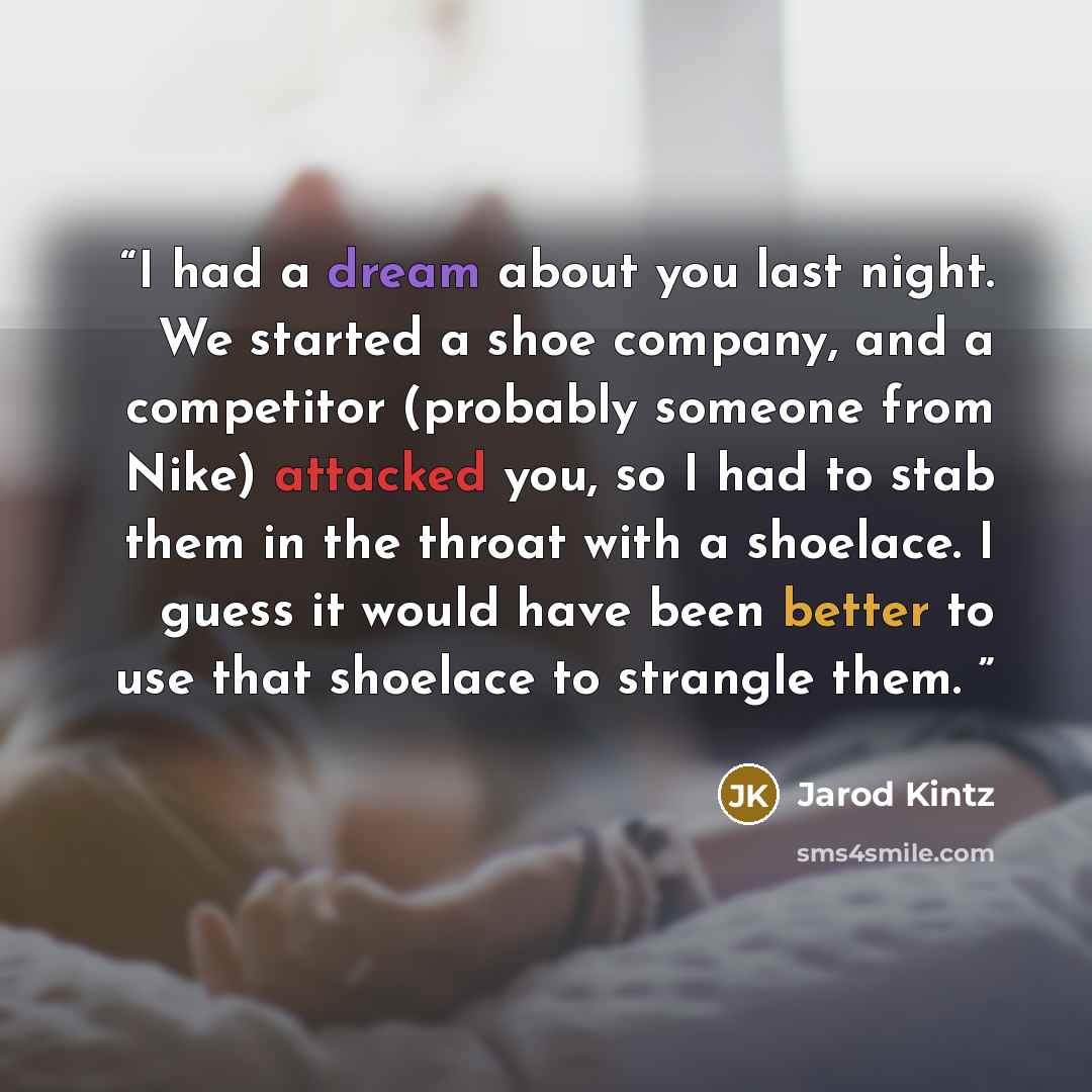 “I had a dream about you last night. We started a shoe company, and a competitor (probably someone from Nike) attacked you, so I had to stab them in the throat with a shoelace. I guess it would have been better to use that shoelace to strangle them.” quote by Jarod Kintz