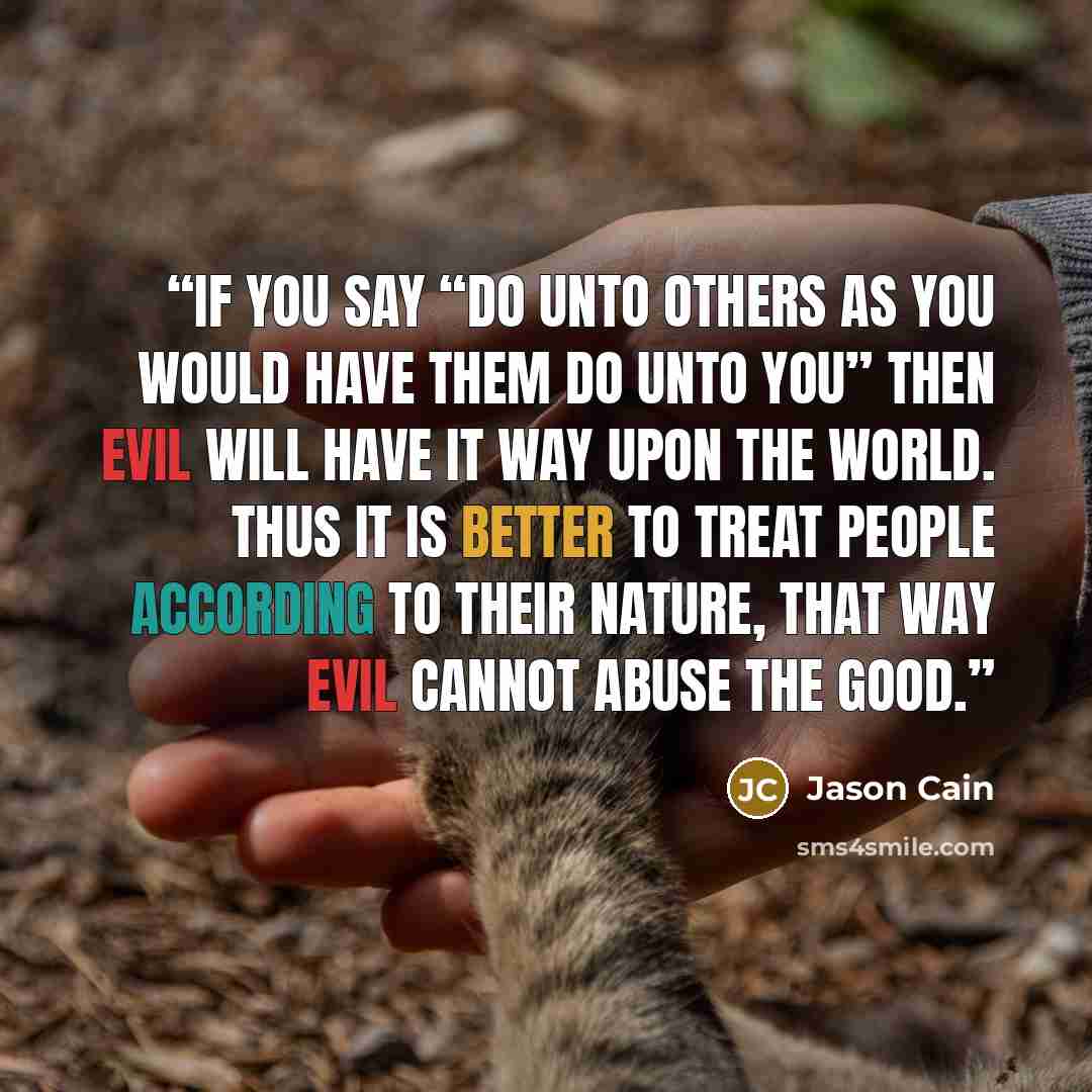 “If you say “do unto others as you would have them do unto you” Then evil will have it way upon the world. Thus it is better to treat people according to their nature, that way evil cannot abuse the good.” quote by Jason Cain