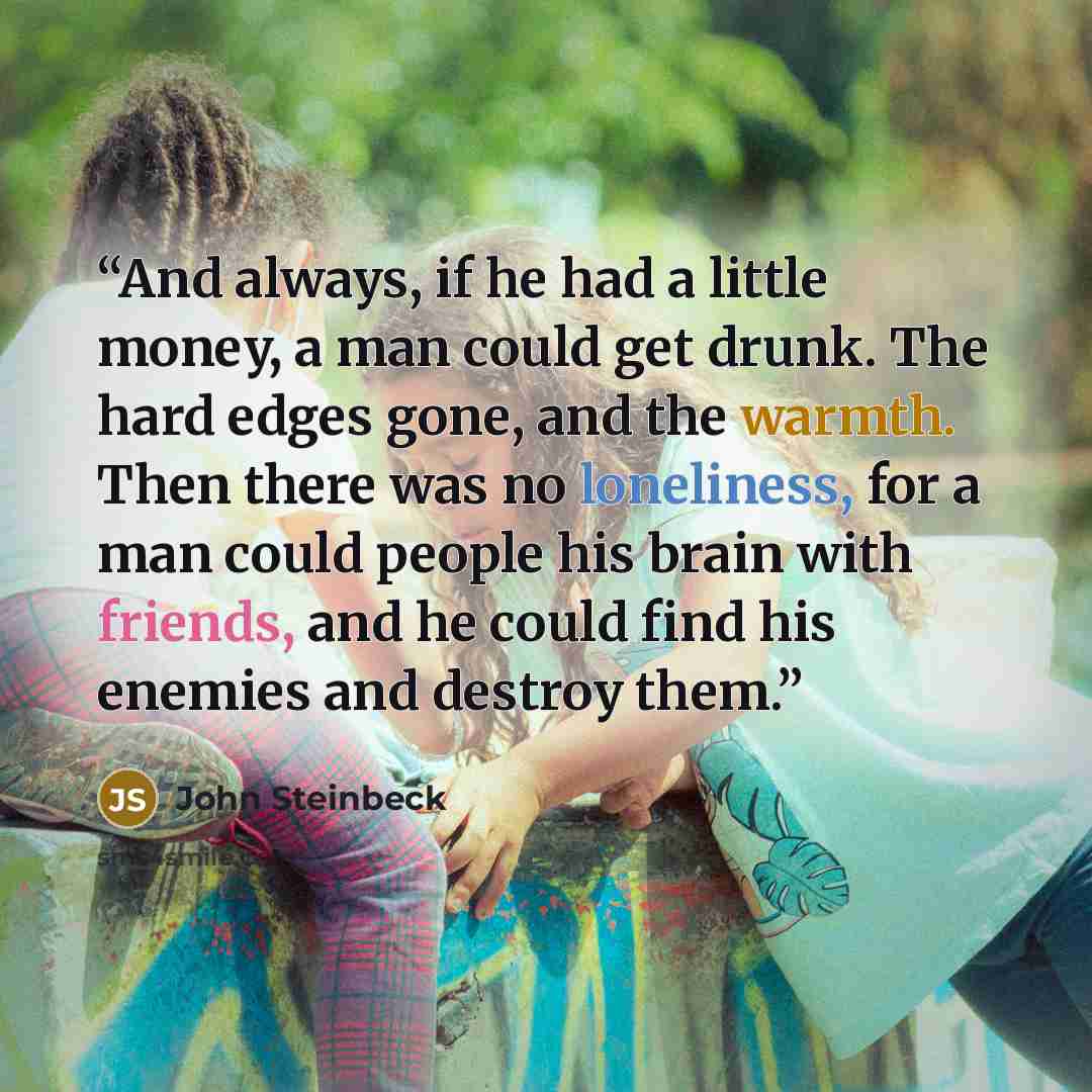 “And always, if he had a little money, a man could get drunk. The hard edges gone, and the warmth. Then there was no loneliness, for a man could people his brain with friends, and he could find his enemies and destroy them.” quote by John Steinbeck