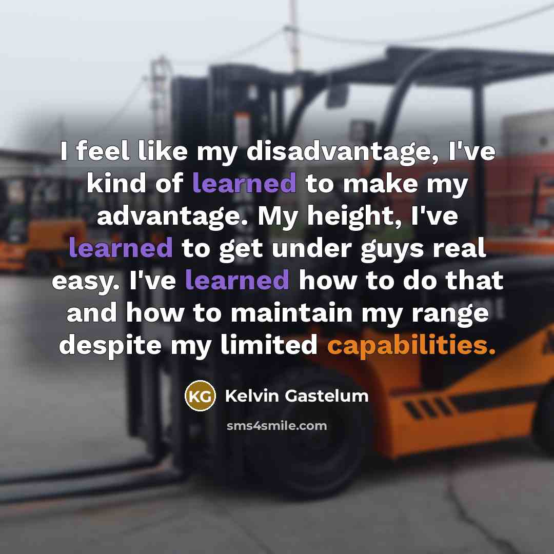 “I feel like my disadvantage, I've kind of learned to make my advantage. My height, I've learned to get under guys real easy. I've learned how to do that and how to maintain my range despite my limited capabilities.” quote by Kelvin Gastelum