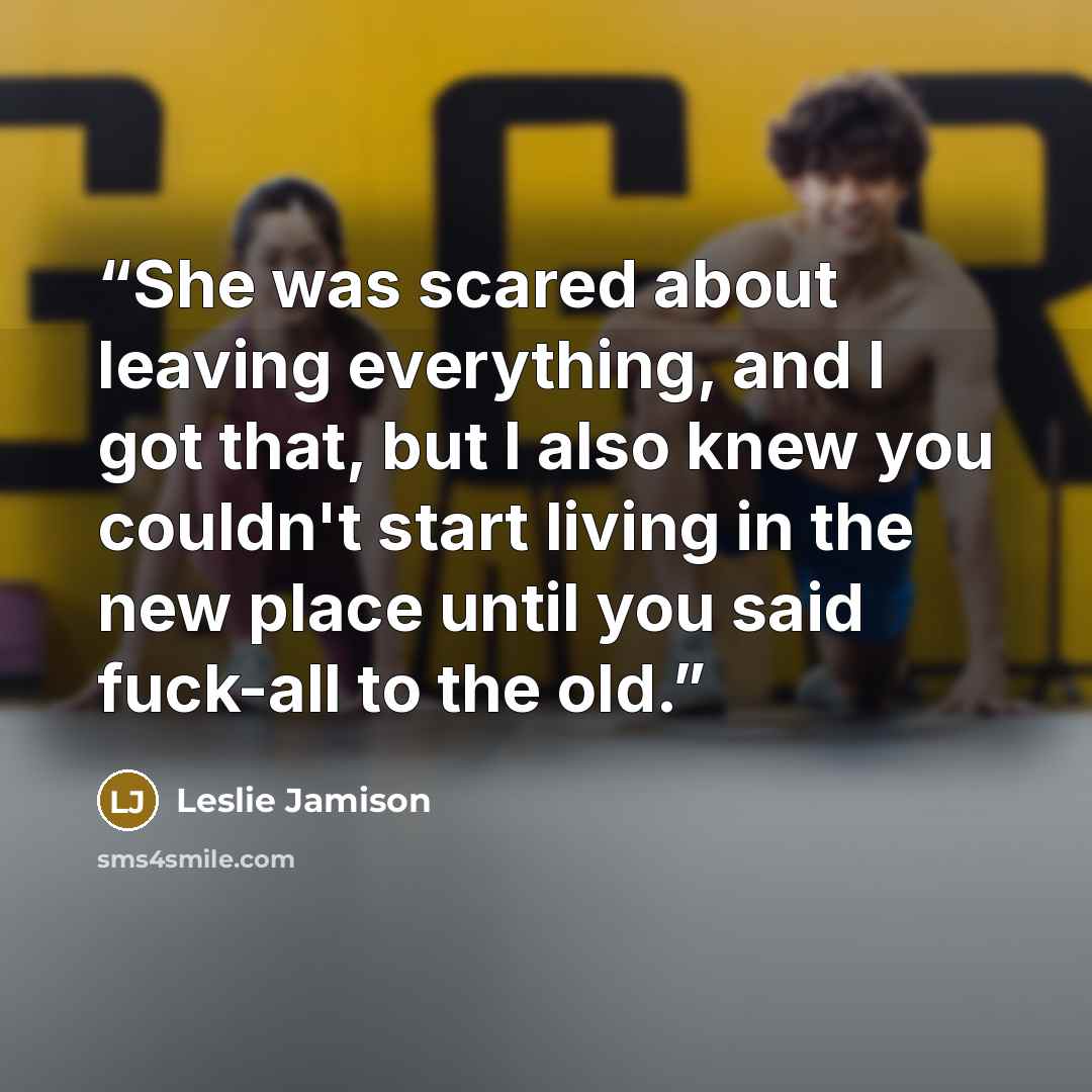 “She was scared about leaving everything, and I got that, but I also knew you couldn't start living in the new place until you said fuck-all to the old.” quote by Leslie Jamison