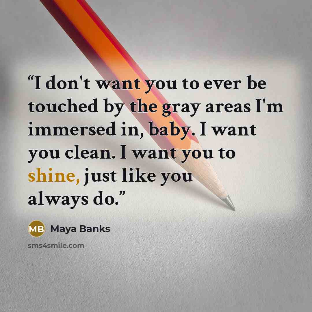 “I don't want you to ever be touched by the gray areas I'm immersed in, baby. I want you clean. I want you to shine, just like you always do.” quote by Maya Banks