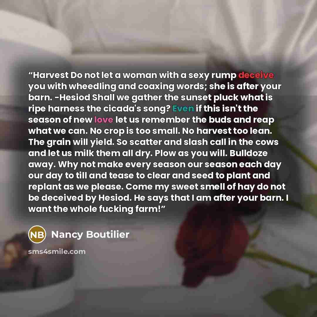 “Harvest Do not let a woman with a sexy rump deceive you with wheedling and coaxing words; she is after your barn. -Hesiod Shall we gather the sunset pluck what is ripe harness the cicada's song? Even if this isn't the season of new love let us remember the buds and reap what we can. No crop is too…” quote by Nancy Boutilier