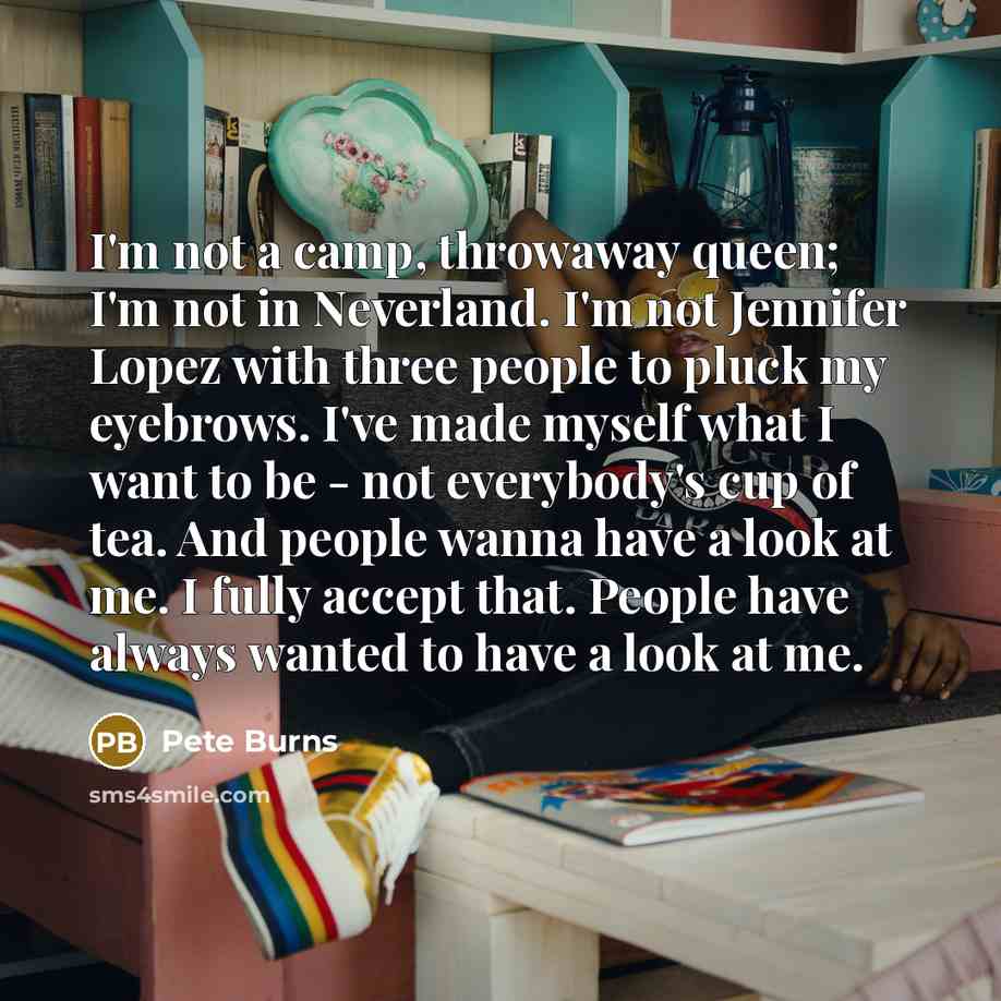 “I'm not a camp, throwaway queen; I'm not in Neverland. I'm not Jennifer Lopez with three people to pluck my eyebrows. I've made myself what I want to be - not everybody's cup of tea. And people wanna have a look at me. I fully accept that. People have always wanted to have a look at me.” quote by Pete Burns