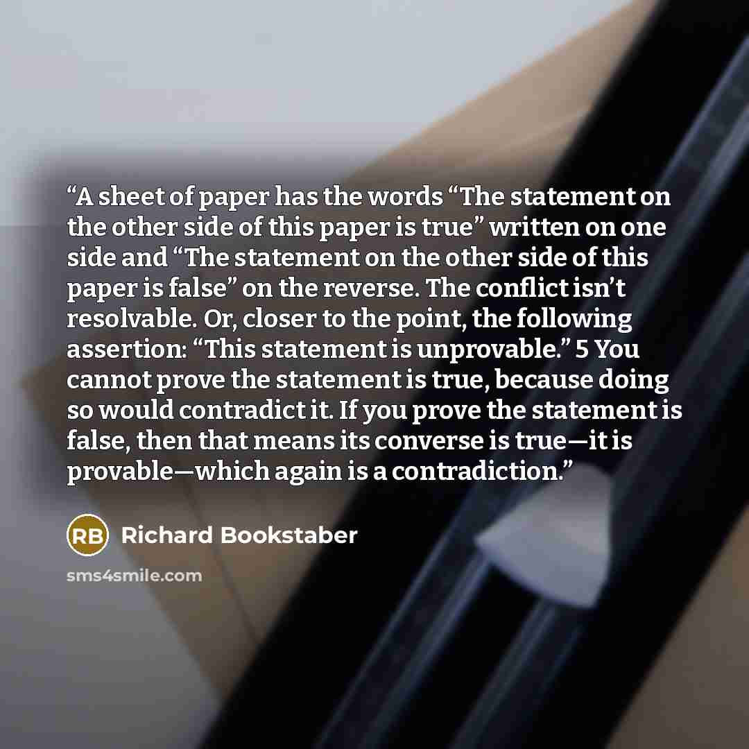 “A sheet of paper has the words “The statement on the other side of this paper is true” written on one side and “The statement on the other side of this paper is false” on the reverse. The conflict isn’t resolvable. Or, closer to the point, the following assertion: “This statement is unprovable.” 5…” quote by Richard Bookstaber
