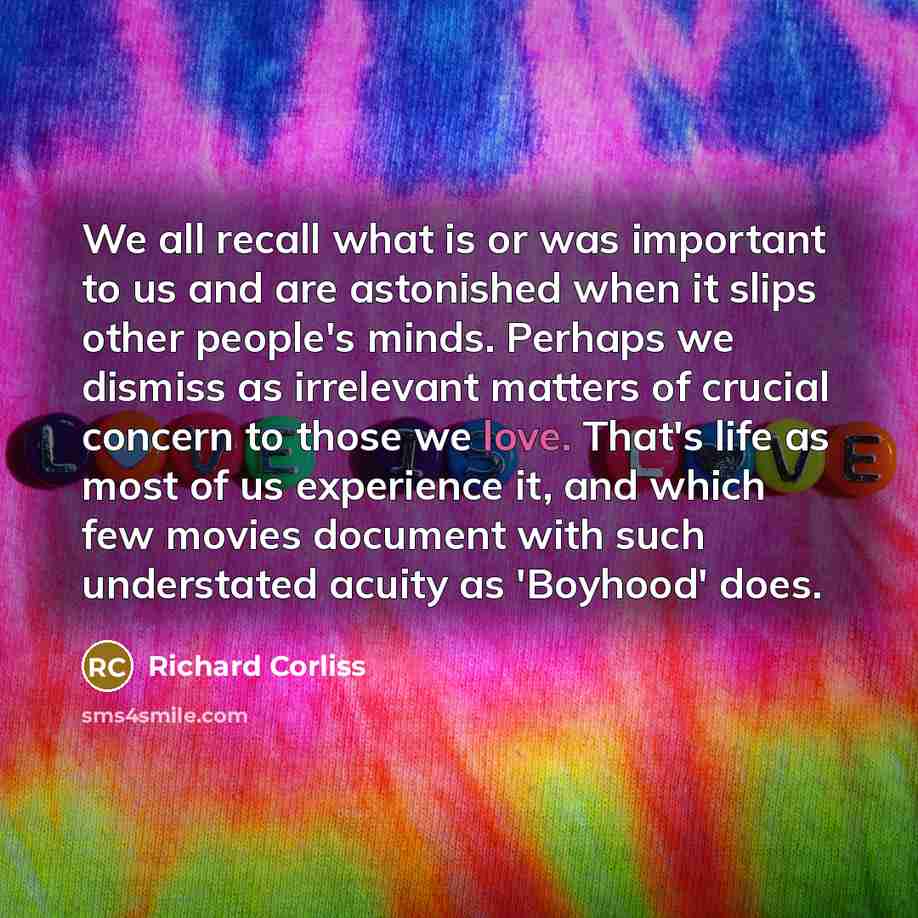 “We all recall what is or was important to us and are astonished when it slips other people's minds. Perhaps we dismiss as irrelevant matters of crucial concern to those we love. That's life as most of us experience it, and which few movies document with such understated acuity as 'Boyhood' does.” quote by Richard Corliss
