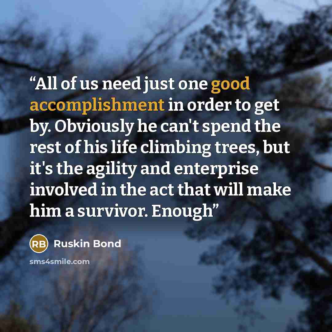 “All of us need just one good accomplishment in order to get by. Obviously he can't spend the rest of his life climbing trees, but it's the agility and enterprise involved in the act that will make him a survivor. Enough” quote by Ruskin Bond