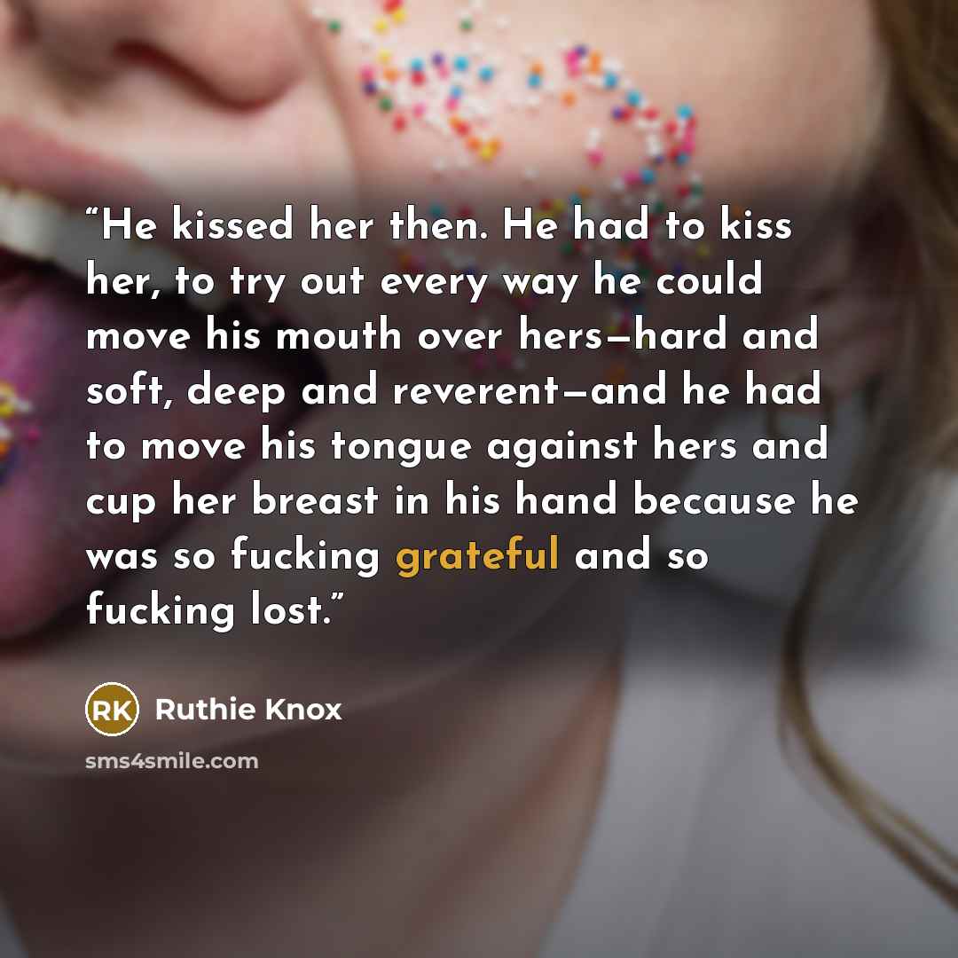“He kissed her then. He had to kiss her, to try out every way he could move his mouth over hers—hard and soft, deep and reverent—and he had to move his tongue against hers and cup her breast in his hand because he was so fucking grateful and so fucking lost.” quote by Ruthie Knox