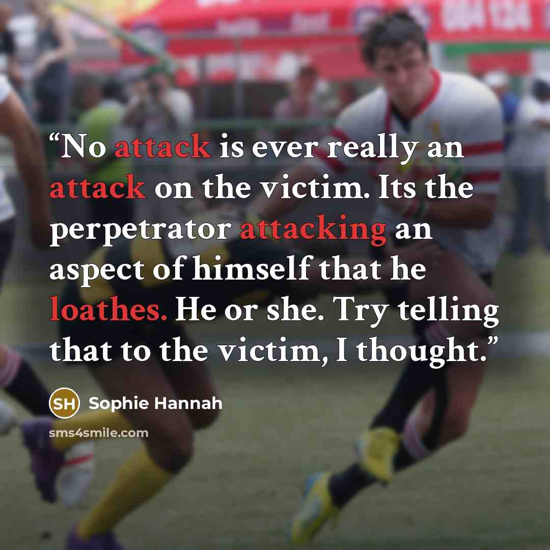 “No attack is ever really an attack on the victim. Its the perpetrator attacking an aspect of himself that he loathes. He or she. Try telling that to the victim, I thought.” quote by Sophie Hannah