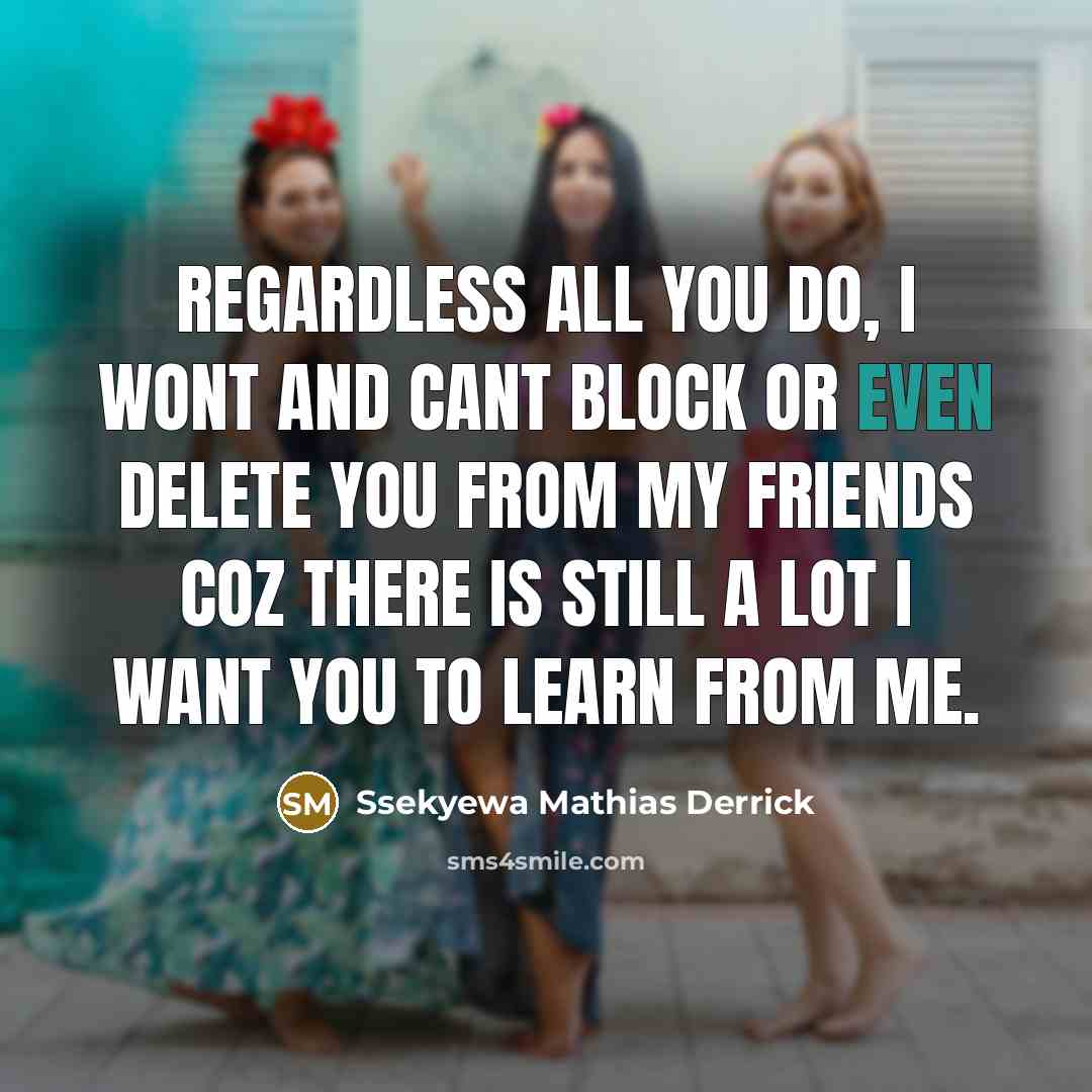 “Regardless all you do, I wont and cant BLOCK or even DELETE you from my friends coz there is still a lot I want you to learn from me.” quote by Ssekyewa Mathias Derrick