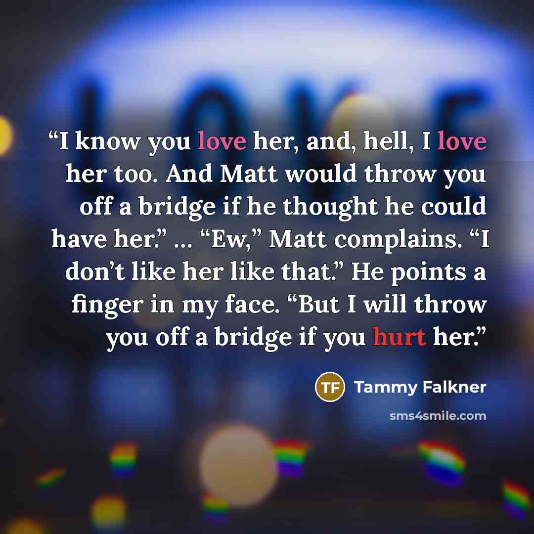 “I know you love her, and, hell, I love her too. And Matt would throw you off a bridge if he thought he could have her.” … “Ew,” Matt complains. “I don’t like her like that.” He points a finger in my face. “But I will throw you off a bridge if you hurt her.” quote by Tammy Falkner