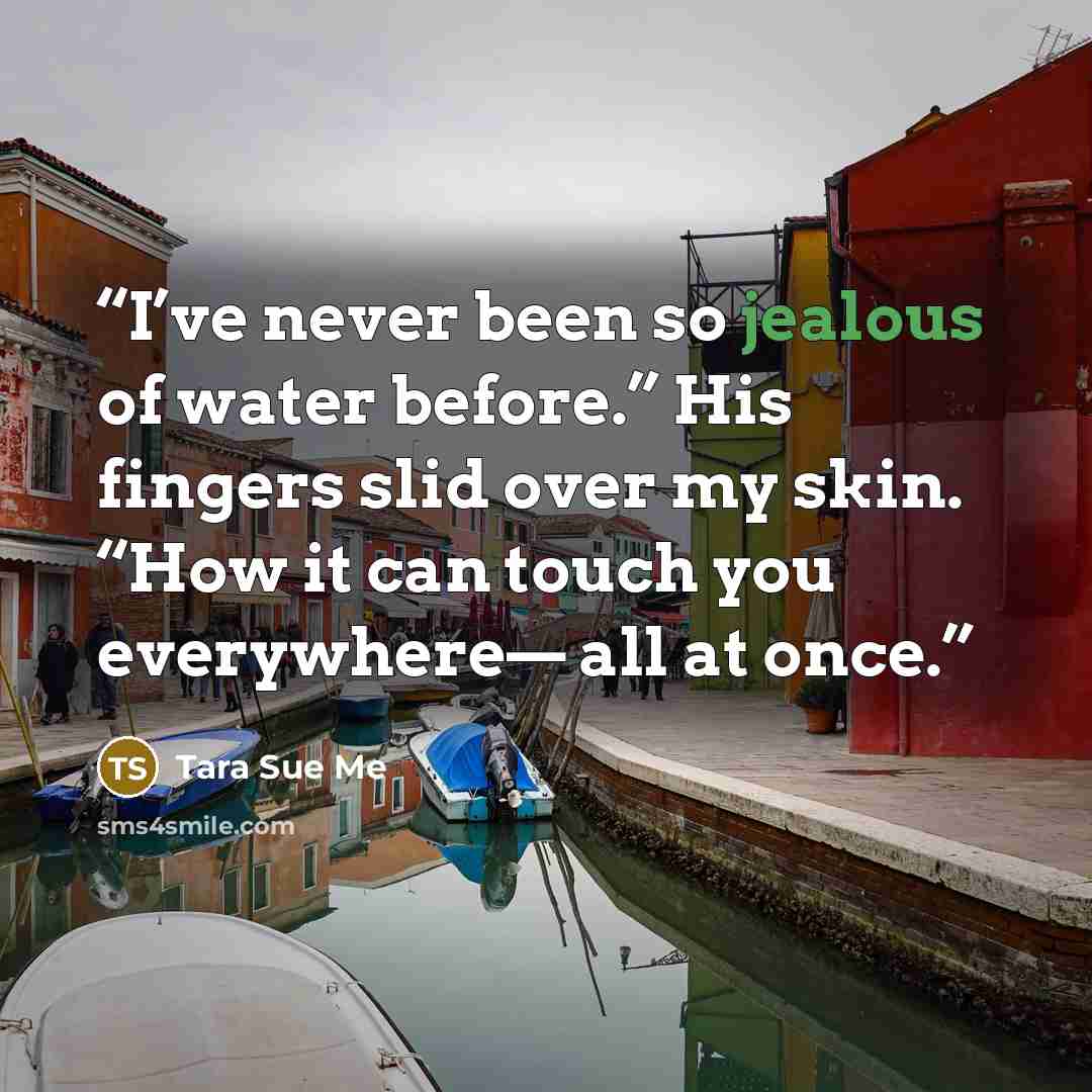 “I’ve never been so jealous of water before.” His fingers slid over my skin. “How it can touch you everywhere— all at once.” quote by Tara Sue Me