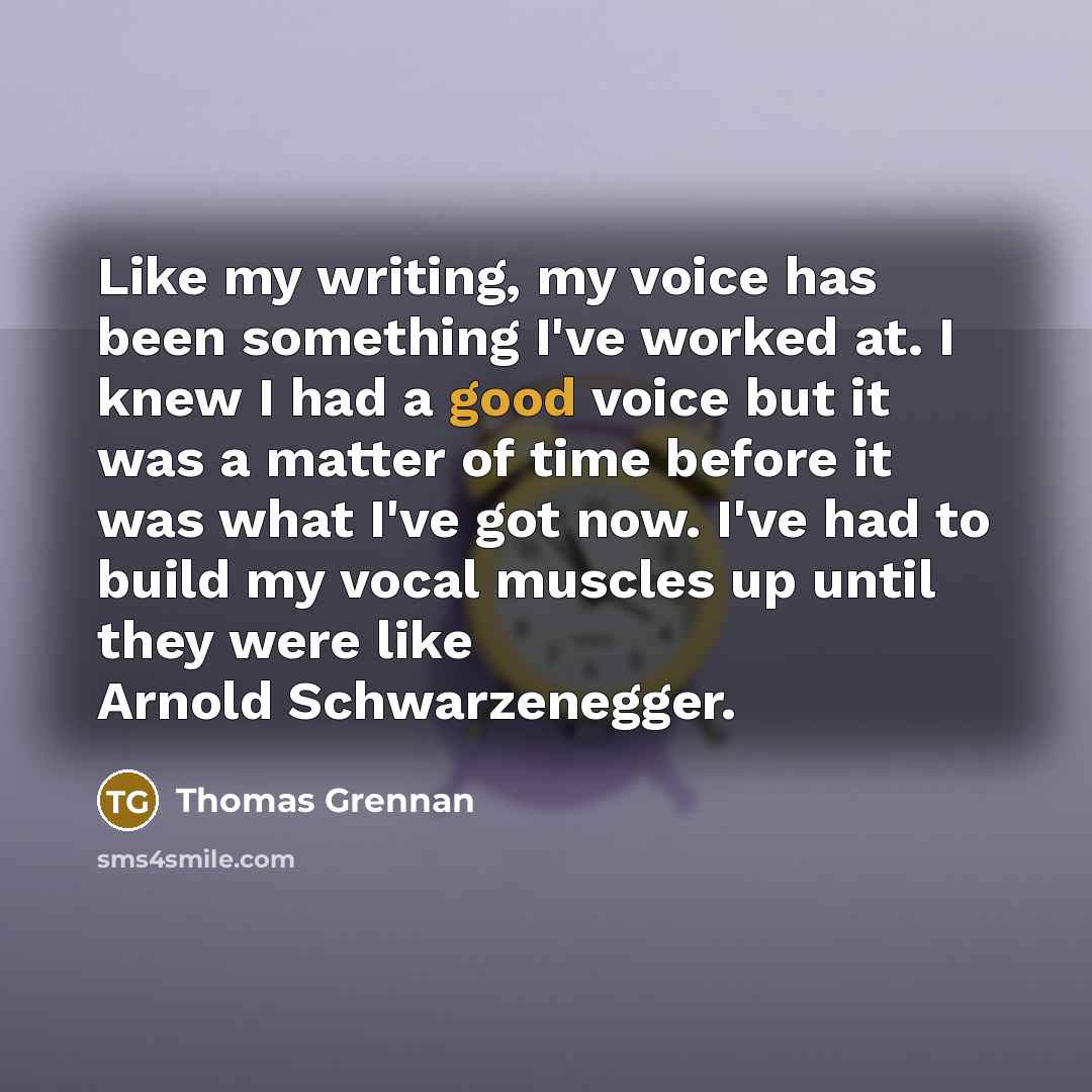 “Like my writing, my voice has been something I've worked at. I knew I had a good voice but it was a matter of time before it was what I've got now. I've had to build my vocal muscles up until they were like Arnold Schwarzenegger.” quote by Thomas Grennan