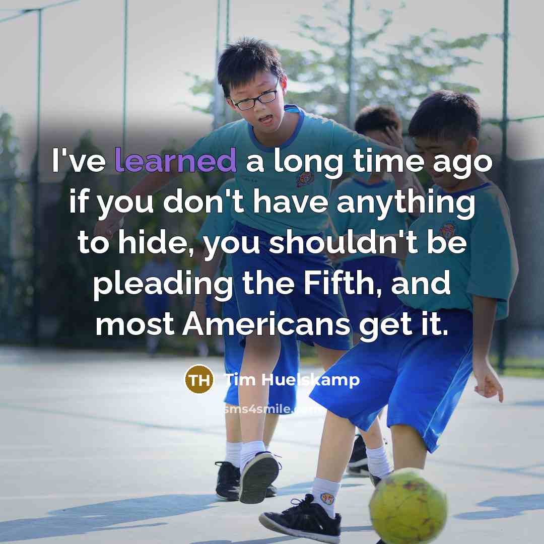 “I've learned a long time ago if you don't have anything to hide, you shouldn't be pleading the Fifth, and most Americans get it.” quote by Tim Huelskamp