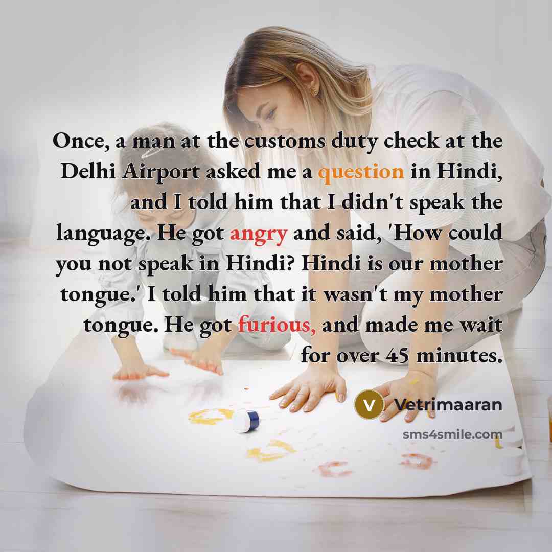 “Once, a man at the customs duty check at the Delhi Airport asked me a question in Hindi, and I told him that I didn't speak the language. He got angry and said, 'How could you not speak in Hindi? Hindi is our mother tongue.' I told him that it wasn't my mother tongue. He got furious, and made me…” quote by Vetrimaaran