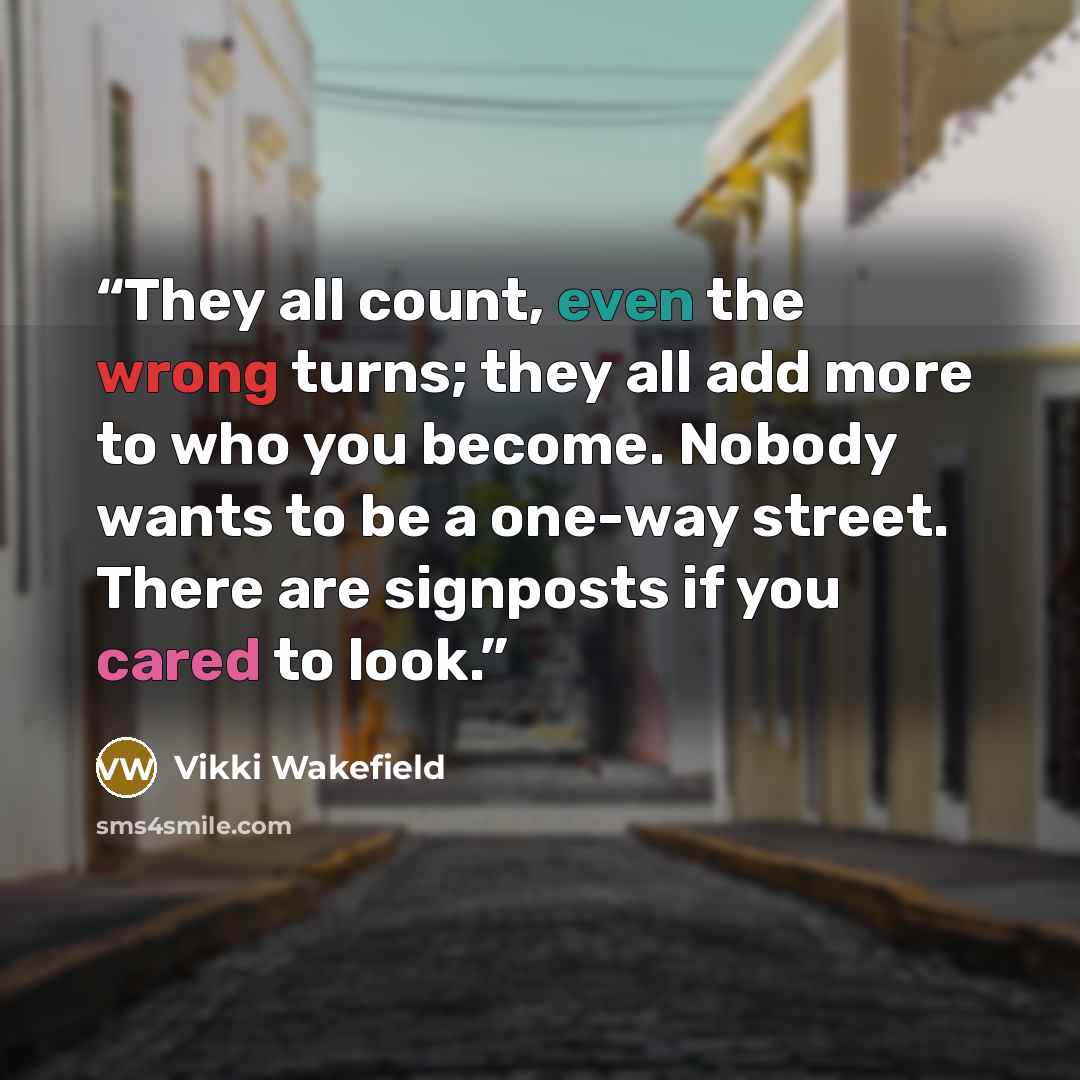 “They all count, even the wrong turns; they all add more to who you become. Nobody wants to be a one-way street. There are signposts if you cared to look.” quote by Vikki Wakefield