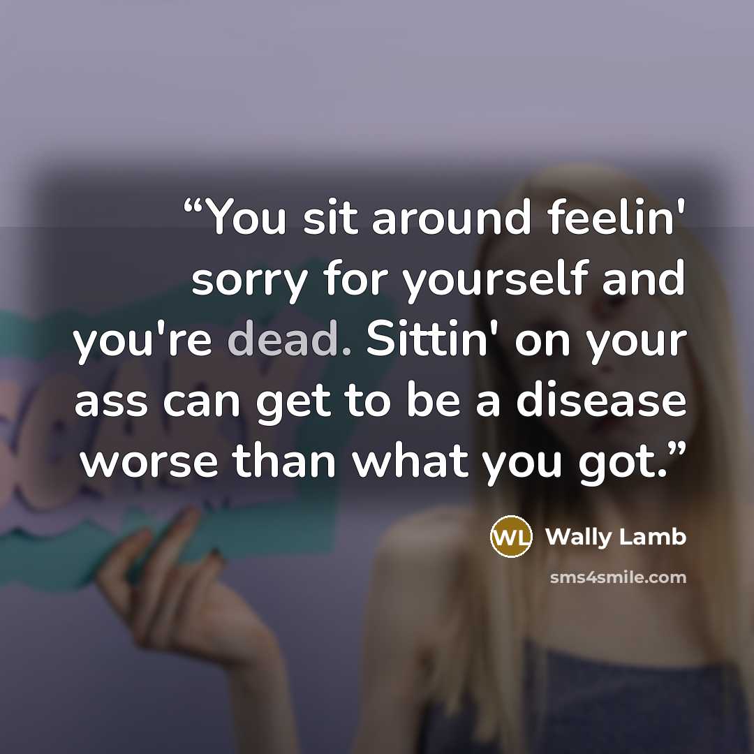 “You sit around feelin' sorry for yourself and you're dead. Sittin' on your ass can get to be a disease worse than what you got.” quote by Wally Lamb