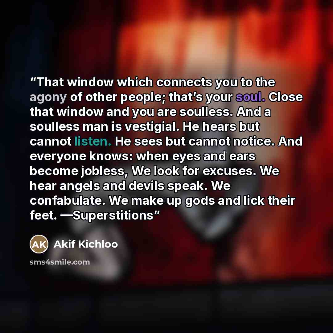 “That window which connects you to the agony of other people; that’s your soul. Close that window and you are soulless. And a soulless man is vestigial. He hears but cannot listen. He sees but cannot notice. And everyone knows: when eyes and ears become jobless, We look for excuses. We hear angels…” quote by Akif Kichloo