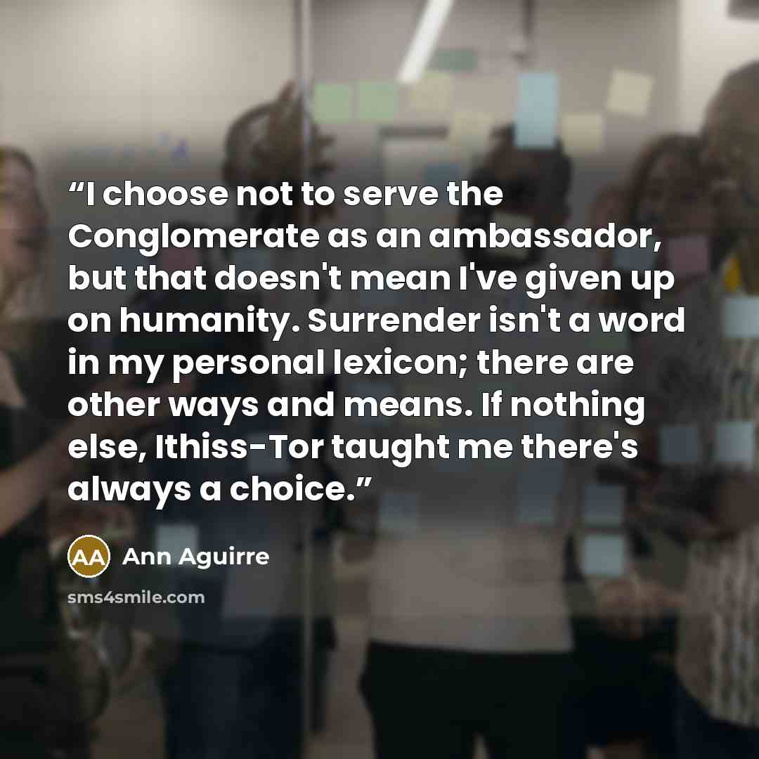 “I choose not to serve the Conglomerate as an ambassador, but that doesn't mean I've given up on humanity. Surrender isn't a word in my personal lexicon; there are other ways and means. If nothing else, Ithiss-Tor taught me there's always a choice.” quote by Ann Aguirre