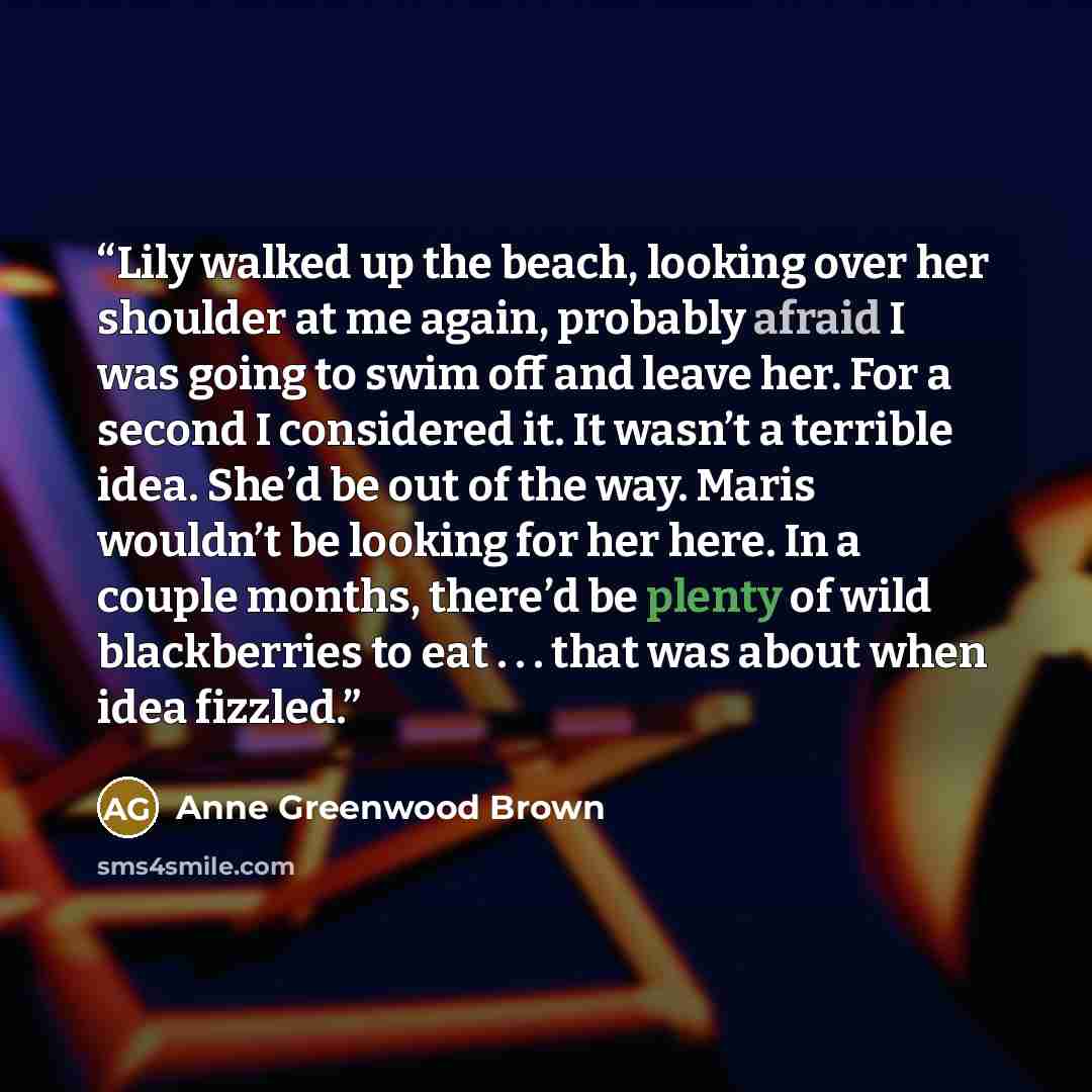 “Lily walked up the beach, looking over her shoulder at me again, probably afraid I was going to swim off and leave her. For a second I considered it. It wasn’t a terrible idea. She’d be out of the way. Maris wouldn’t be looking for her here. In a couple months, there’d be plenty of wild…” quote by Anne Greenwood Brown