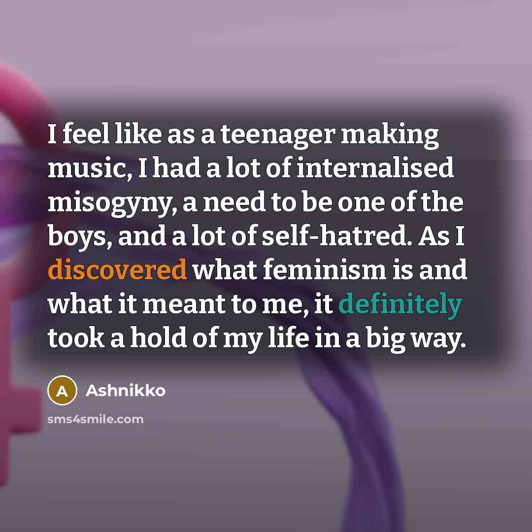 “I feel like as a teenager making music, I had a lot of internalised misogyny, a need to be one of the boys, and a lot of self-hatred. As I discovered what feminism is and what it meant to me, it definitely took a hold of my life in a big way.” quote by Ashnikko