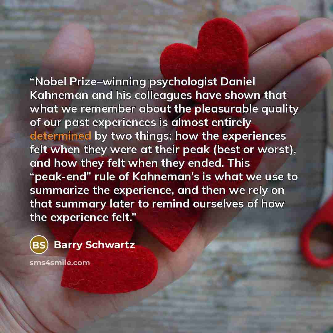 “Nobel Prize–winning psychologist Daniel Kahneman and his colleagues have shown that what we remember about the pleasurable quality of our past experiences is almost entirely determined by two things: how the experiences felt when they were at their peak (best or worst), and how they felt when they…” quote by Barry Schwartz