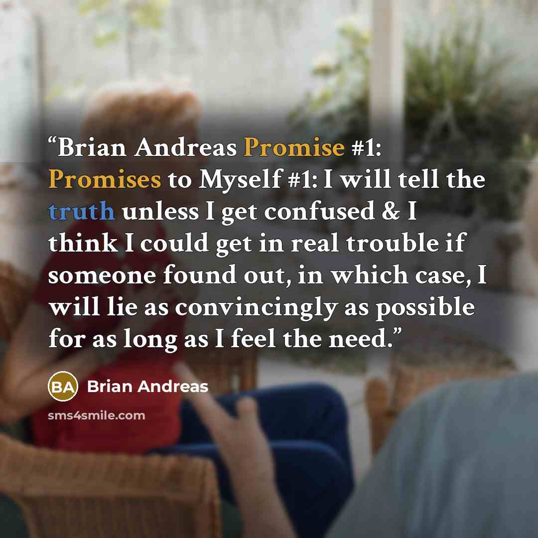 “Brian Andreas Promise #1: Promises to Myself #1: I will tell the truth unless I get confused & I think I could get in real trouble if someone found out, in which case, I will lie as convincingly as possible for as long as I feel the need.” quote by Brian Andreas