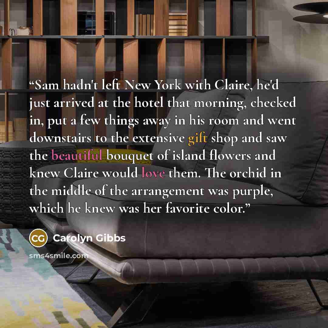“Sam hadn't left New York with Claire, he'd just arrived at the hotel that morning, checked in, put a few things away in his room and went downstairs to the extensive gift shop and saw the beautiful bouquet of island flowers and knew Claire would love them. The orchid in the middle of the…” quote by Carolyn Gibbs
