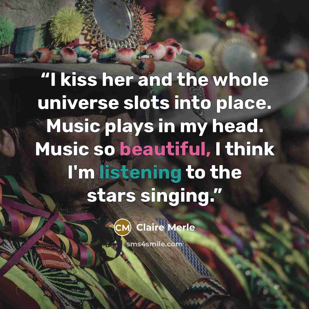 “I kiss her and the whole universe slots into place. Music plays in my head. Music so beautiful, I think I'm listening to the stars singing.” quote by Claire Merle