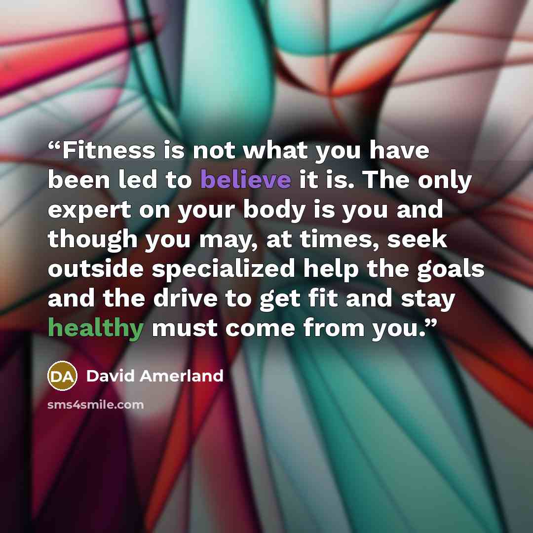 “Fitness is not what you have been led to believe it is. The only expert on your body is you and though you may, at times, seek outside specialized help the goals and the drive to get fit and stay healthy must come from you.” quote by David Amerland