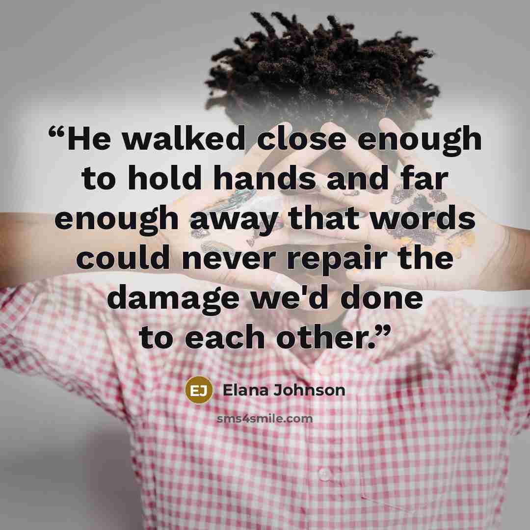 “He walked close enough to hold hands and far enough away that words could never repair the damage we'd done to each other.” quote by Elana Johnson
