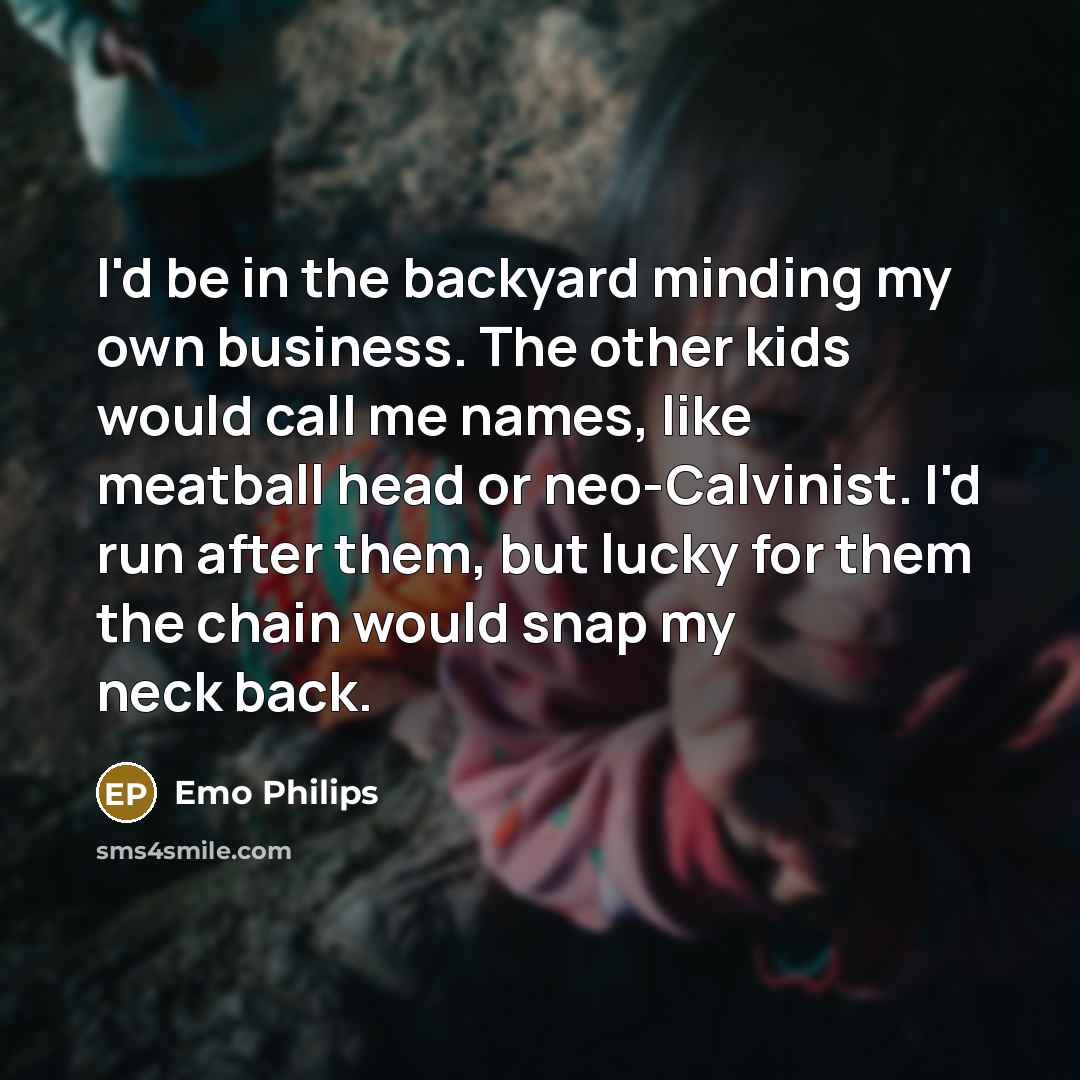 “I'd be in the backyard minding my own business. The other kids would call me names, like meatball head or neo-Calvinist. I'd run after them, but lucky for them the chain would snap my neck back.” quote by Emo Philips