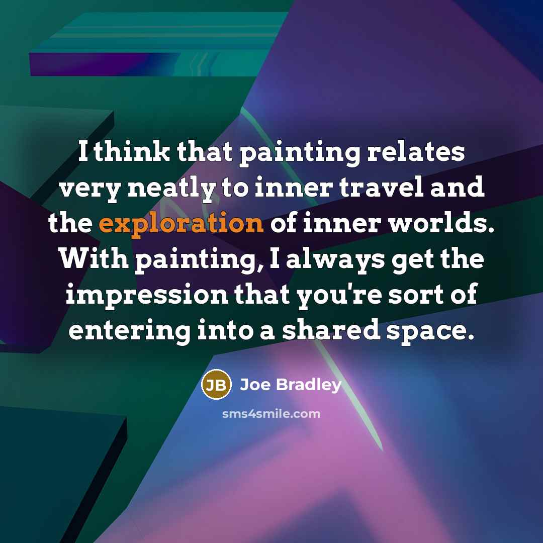 “I think that painting relates very neatly to inner travel and the exploration of inner worlds. With painting, I always get the impression that you're sort of entering into a shared space.” quote by Joe Bradley
