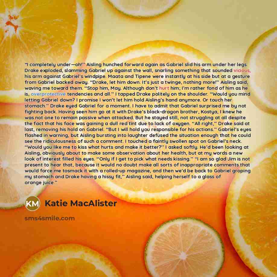“I completely under—oh!’’ Aisling hunched forward again as Gabriel slid his arm under her legs. Drake exploded, slamming Gabriel up against the wall, snarling something that sounded vicious, his arm against Gabriel’s windpipe. Maata and Tipene were instantly at his side but at a gesture from…” quote by Katie MacAlister