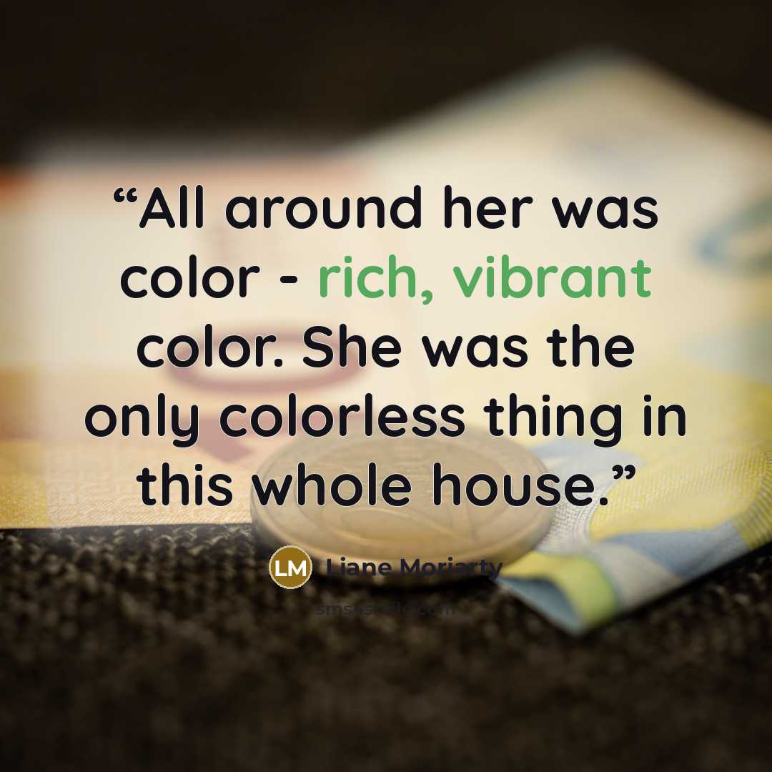 “All around her was color - rich, vibrant color. She was the only colorless thing in this whole house.” quote by Liane Moriarty