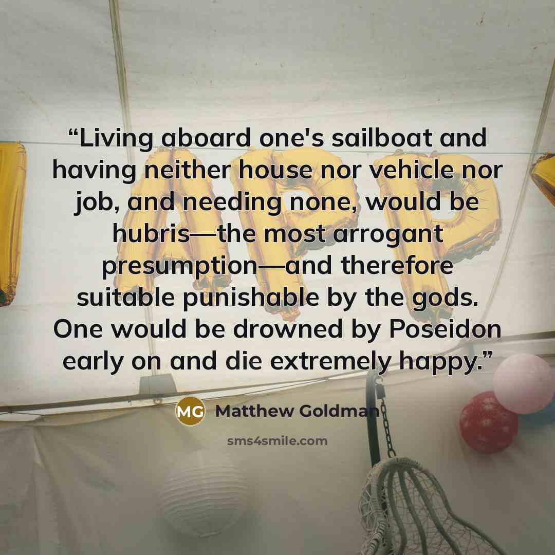 “Living aboard one's sailboat and having neither house nor vehicle nor job, and needing none, would be hubris—the most arrogant presumption—and therefore suitable punishable by the gods. One would be drowned by Poseidon early on and die extremely happy.” quote by Matthew Goldman