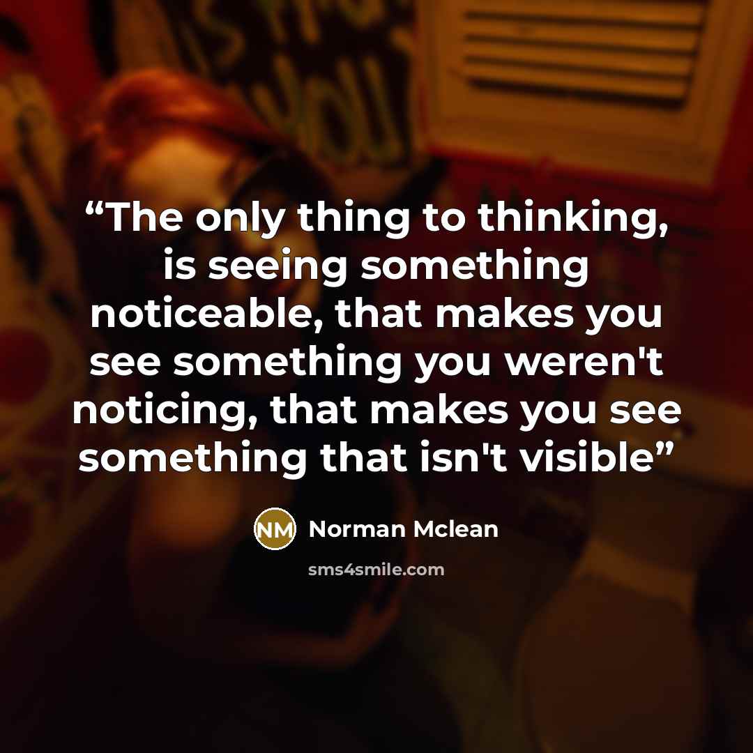 “The only thing to thinking, is seeing something noticeable, that makes you see something you weren't noticing, that makes you see something that isn't visible” quote by Norman Mclean