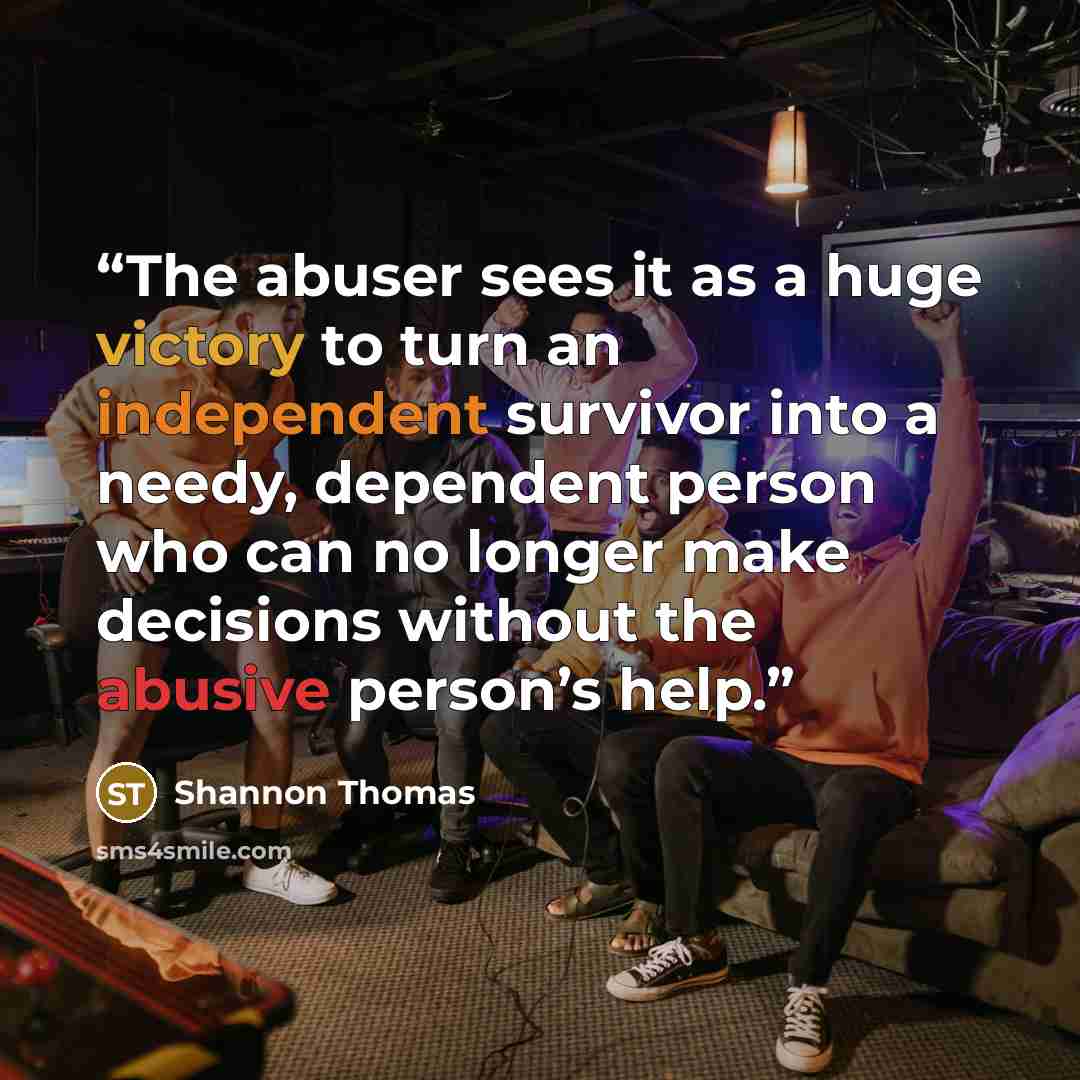 “The abuser sees it as a huge victory to turn an independent survivor into a needy, dependent person who can no longer make decisions without the abusive person’s help.” quote by Shannon Thomas