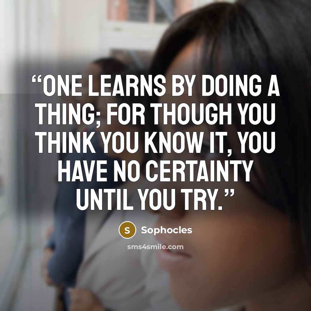 “One learns by doing a thing; for though you think you know it, you have no certainty until you try.” quote by Sophocles