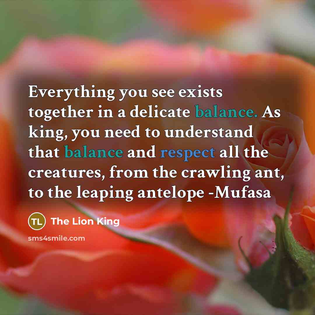 “Everything you see exists together in a delicate balance. As king, you need to understand that balance and respect all the creatures, from the crawling ant, to the leaping antelope -Mufasa” quote by The Lion King