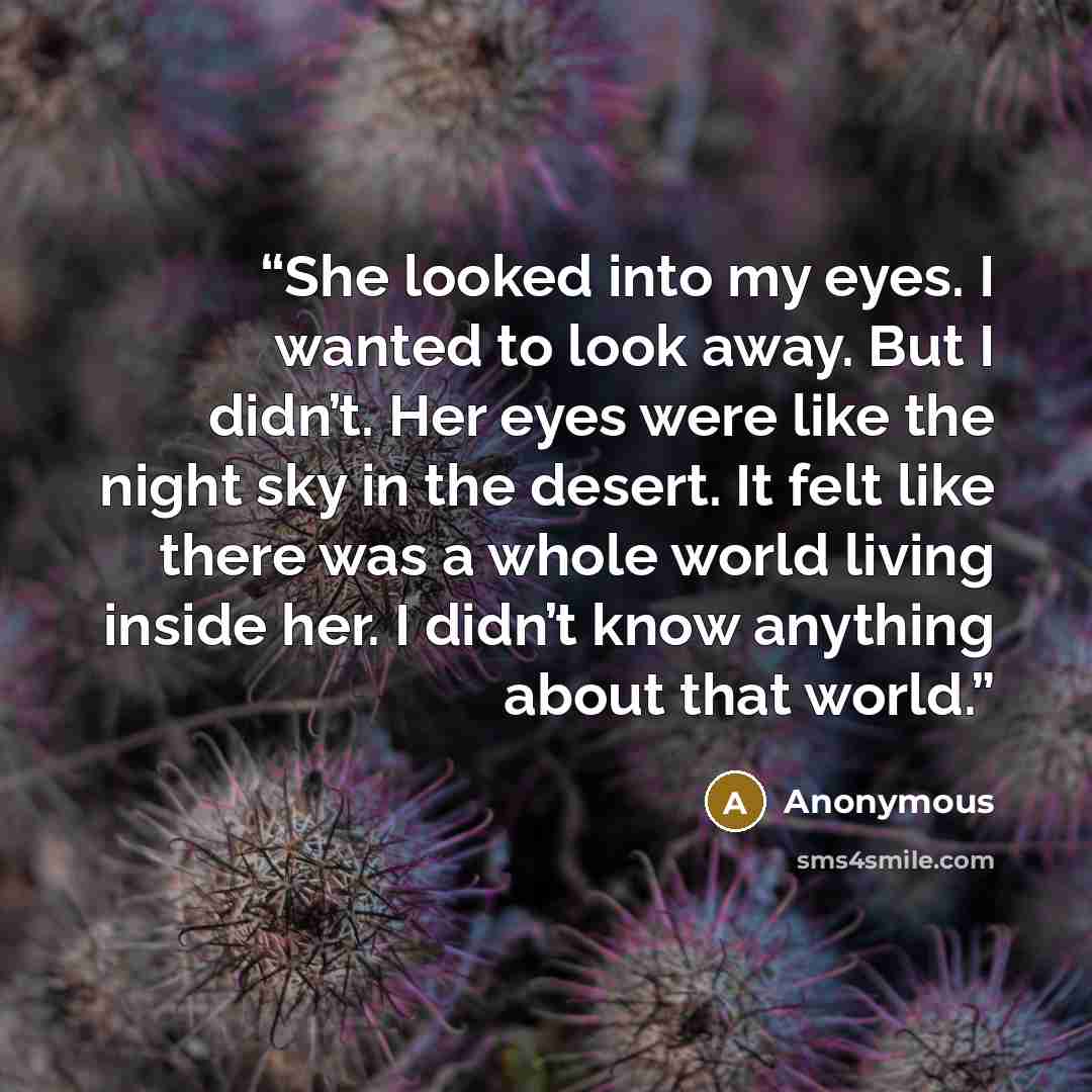 “She looked into my eyes. I wanted to look away. But I didn’t. Her eyes were like the night sky in the desert. It felt like there was a whole world living inside her. I didn’t know anything about that world.” quote by Anonymous