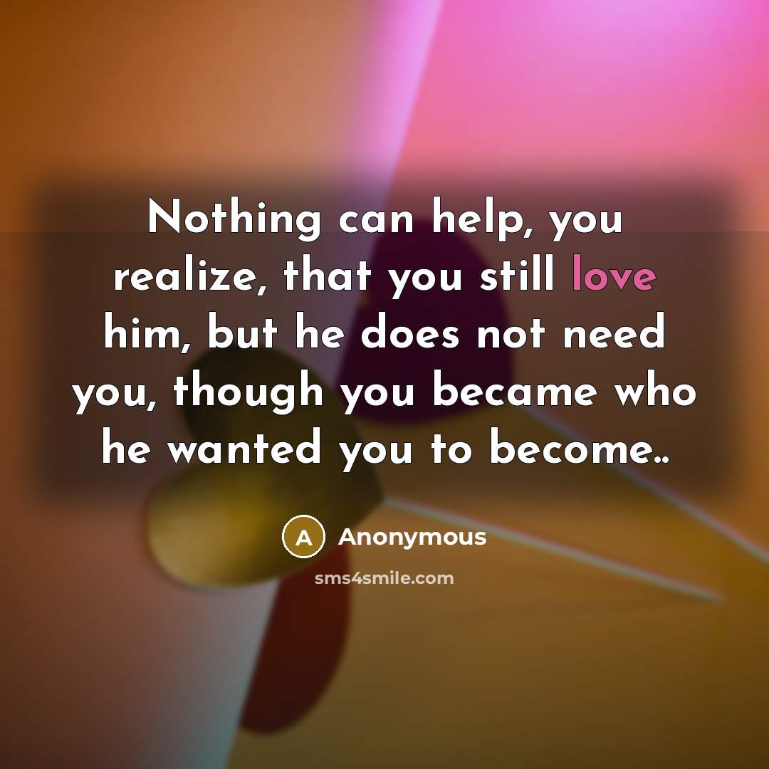 “Nothing can help, you realize, that you still love him, but he does not need you, though you became who he wanted you to become..” quote by Anonymous