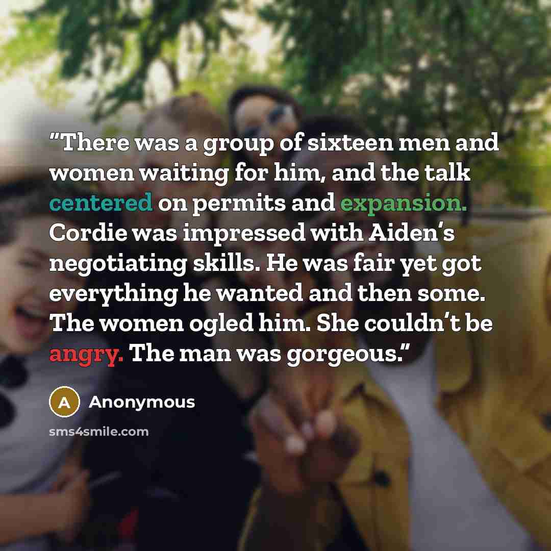 “There was a group of sixteen men and women waiting for him, and the talk centered on permits and expansion. Cordie was impressed with Aiden’s negotiating skills. He was fair yet got everything he wanted and then some. The women ogled him. She couldn’t be angry. The man was gorgeous.” quote by Anonymous