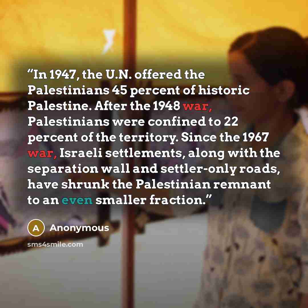 “In 1947, the U.N. offered the Palestinians 45 percent of historic Palestine. After the 1948 war, Palestinians were confined to 22 percent of the territory. Since the 1967 war, Israeli settlements, along with the separation wall and settler-only roads, have shrunk the Palestinian remnant to an even…” quote by Anonymous