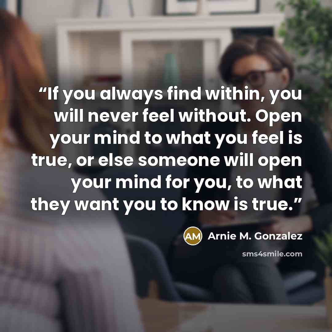 “If you always find within, you will never feel without. Open your mind to what you feel is true, or else someone will open your mind for you, to what they want you to know is true.” quote by Arnie M. Gonzalez