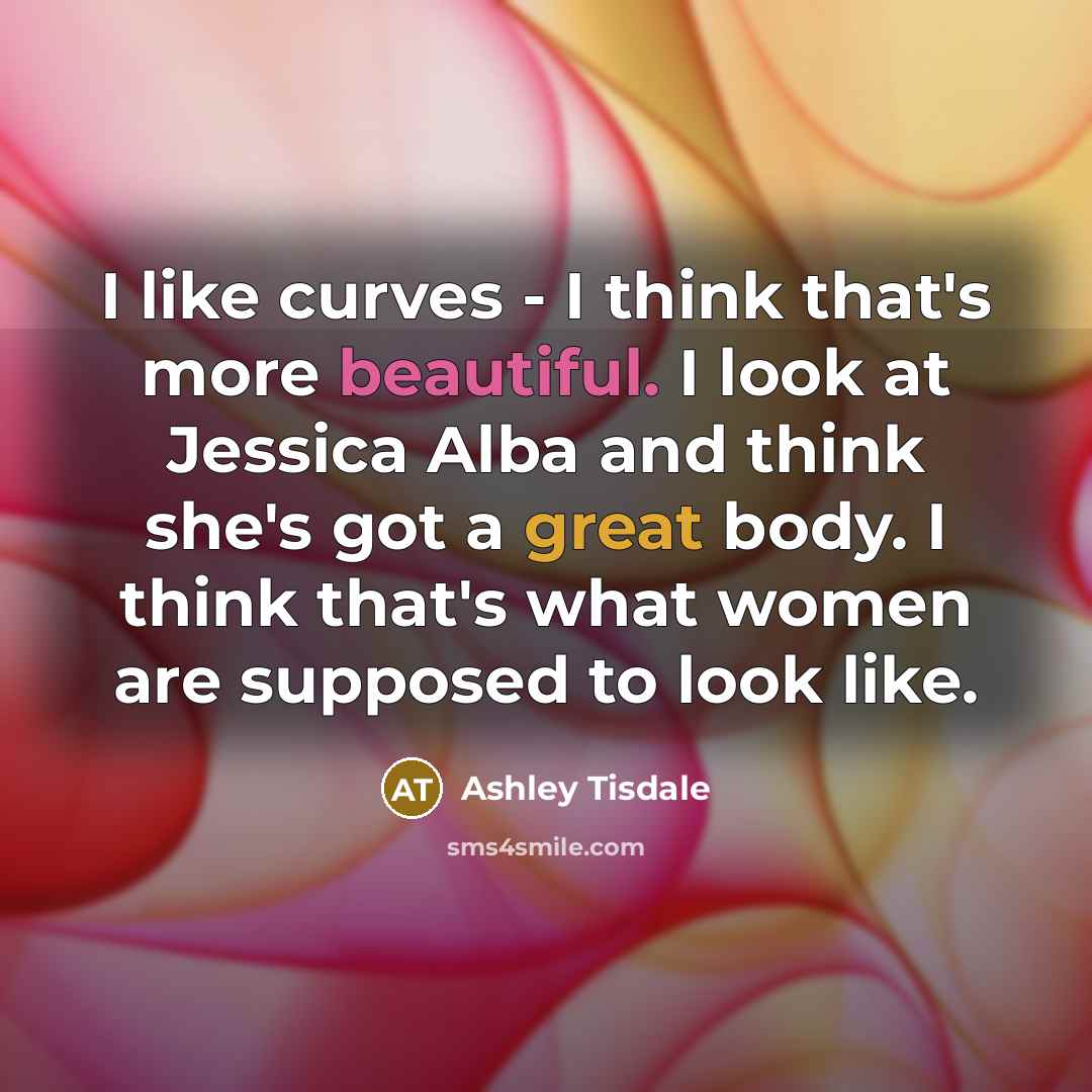 “I like curves - I think that's more beautiful. I look at Jessica Alba and think she's got a great body. I think that's what women are supposed to look like.” quote by Ashley Tisdale
