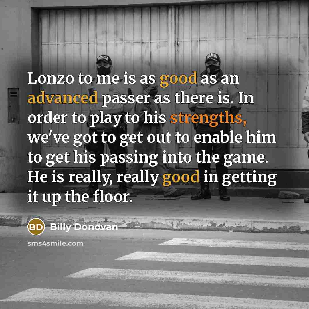“Lonzo to me is as good as an advanced passer as there is. In order to play to his strengths, we've got to get out to enable him to get his passing into the game. He is really, really good in getting it up the floor.” quote by Billy Donovan