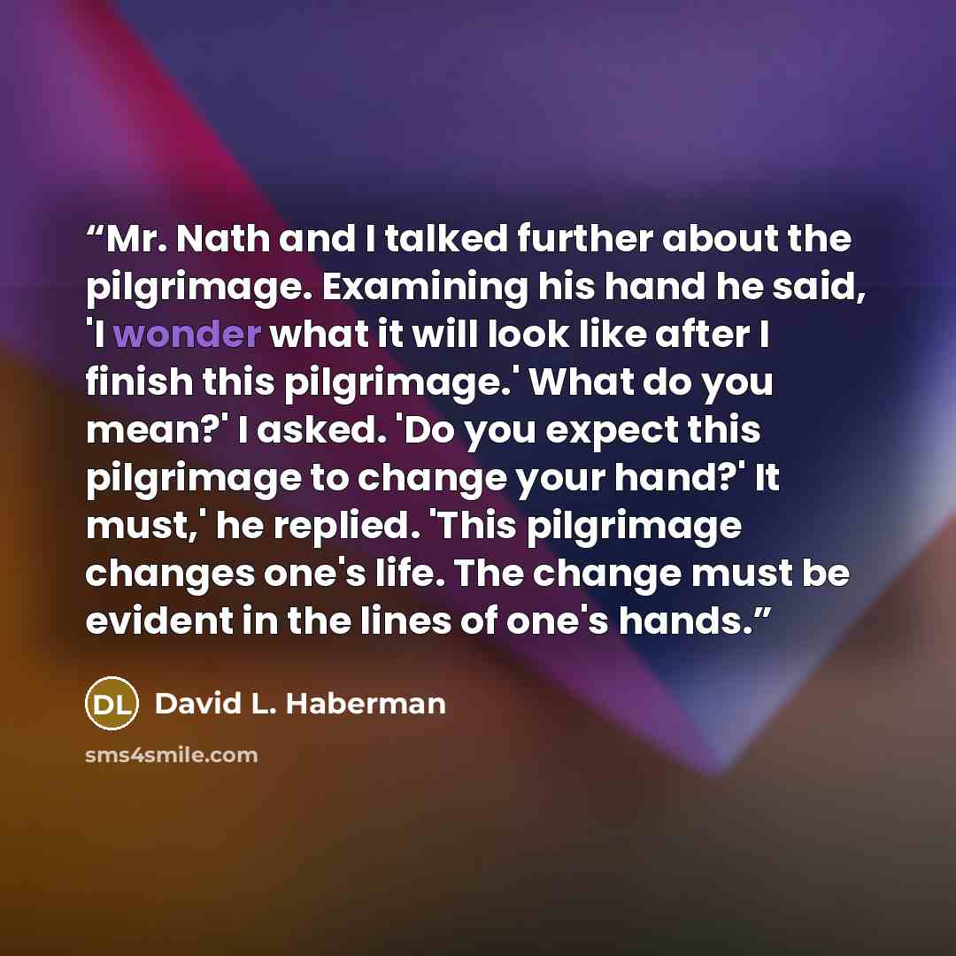 “Mr. Nath and I talked further about the pilgrimage. Examining his hand he said, 'I wonder what it will look like after I finish this pilgrimage.' What do you mean?' I asked. 'Do you expect this pilgrimage to change your hand?' It must,' he replied. 'This pilgrimage changes one's life. The change…” quote by David L. Haberman