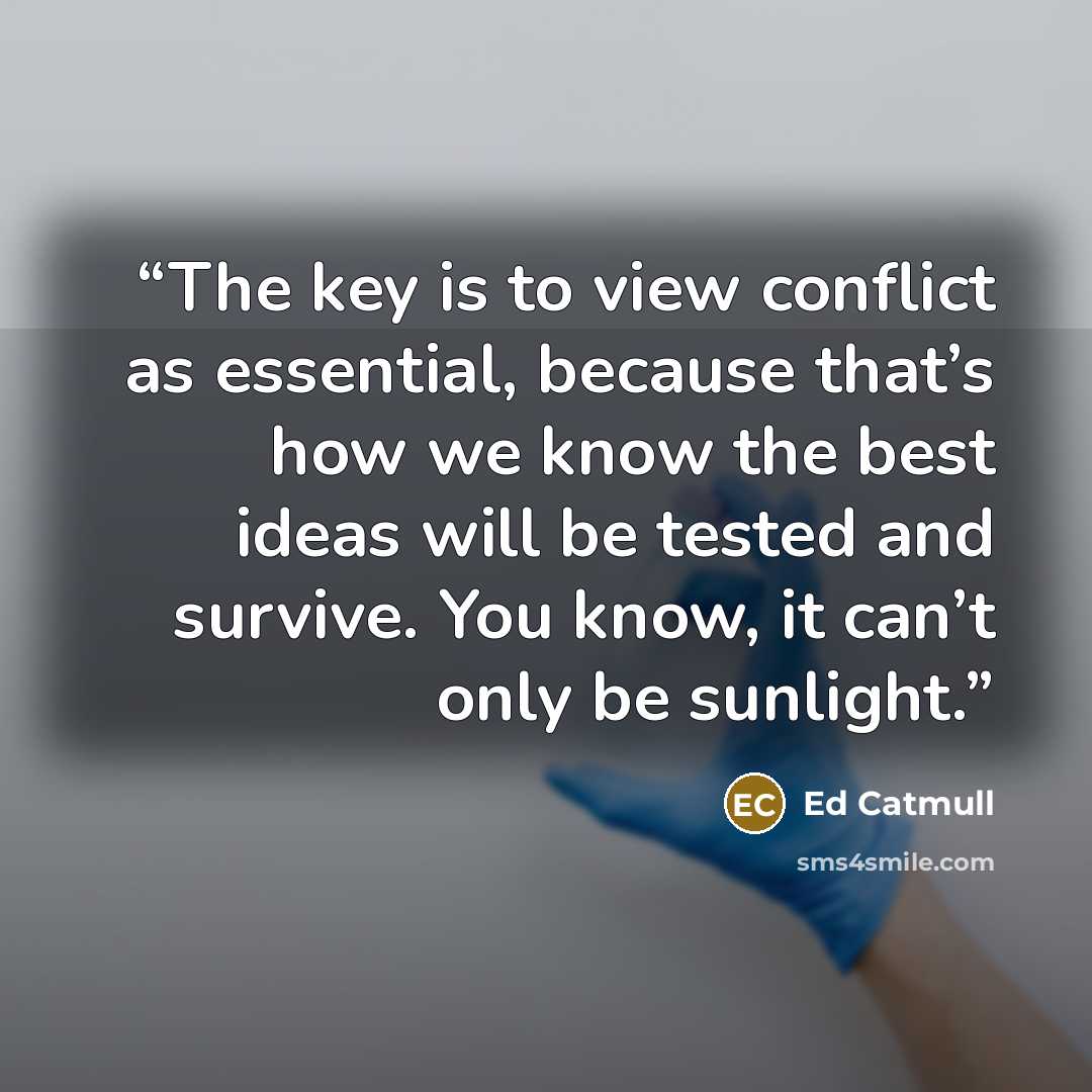 “The key is to view conflict as essential, because that’s how we know the best ideas will be tested and survive. You know, it can’t only be sunlight.” quote by Ed Catmull