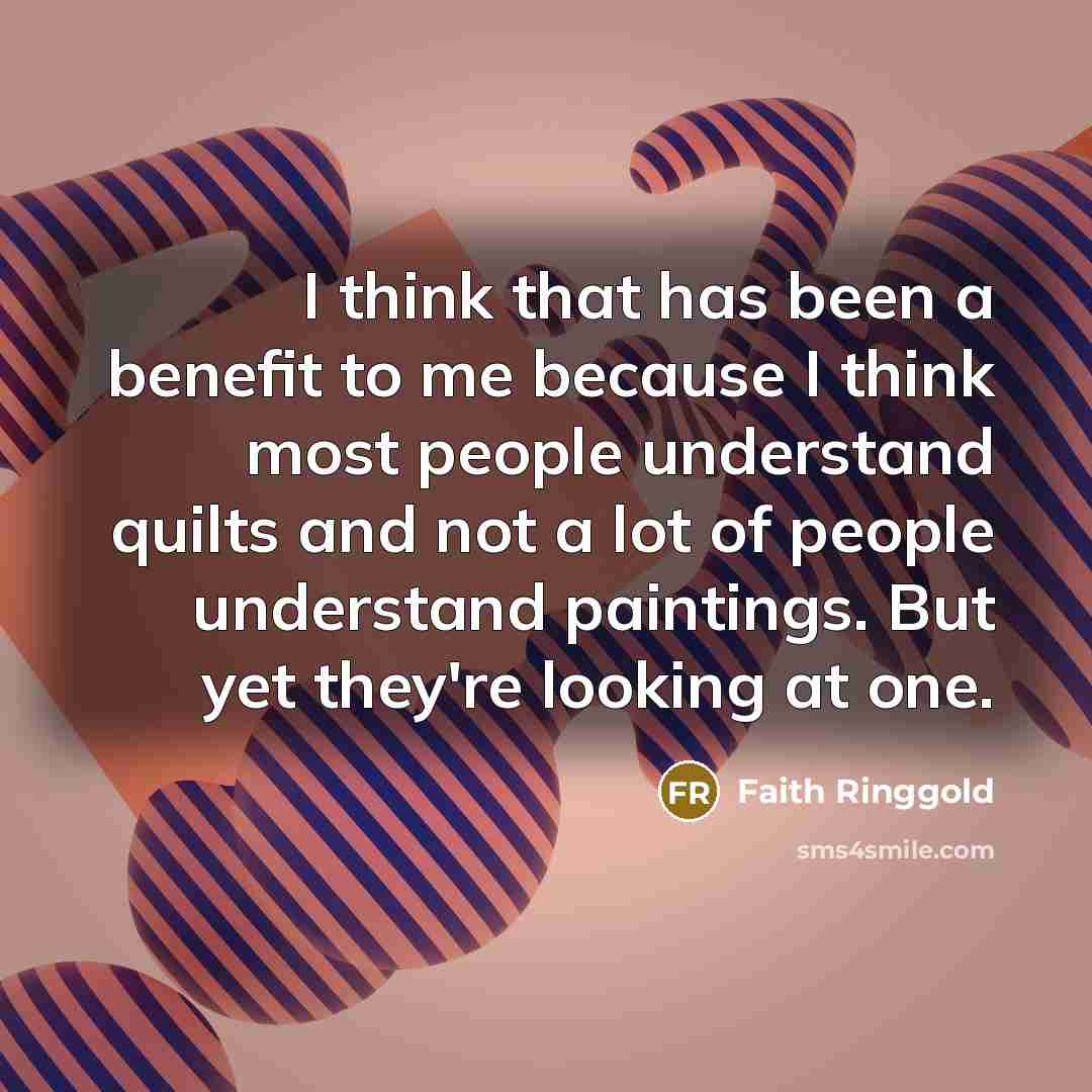 “I think that has been a benefit to me because I think most people understand quilts and not a lot of people understand paintings. But yet they're looking at one.” quote by Faith Ringgold